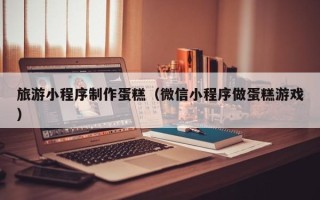 沂南旅游小程序制作蛋糕（微信小程序做蛋糕游戏）